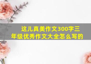 这儿真美作文300字三年级优秀作文大全怎么写的