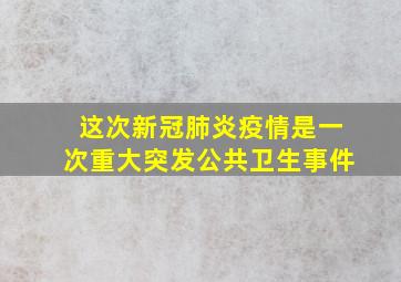 这次新冠肺炎疫情是一次重大突发公共卫生事件