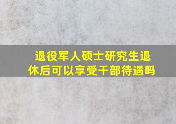 退役军人硕士研究生退休后可以享受干部待遇吗