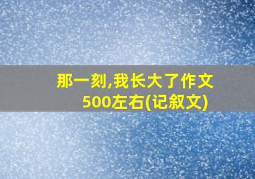 那一刻,我长大了作文500左右(记叙文)