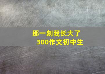 那一刻我长大了300作文初中生