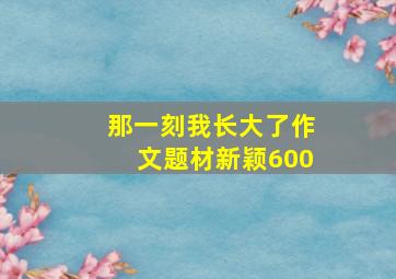 那一刻我长大了作文题材新颖600