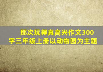 那次玩得真高兴作文300字三年级上册以动物园为主题