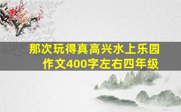 那次玩得真高兴水上乐园作文400字左右四年级