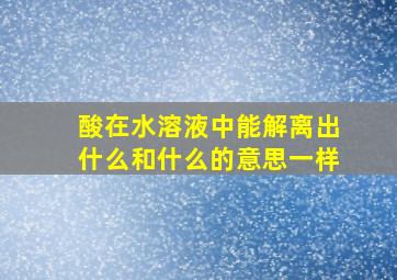 酸在水溶液中能解离出什么和什么的意思一样