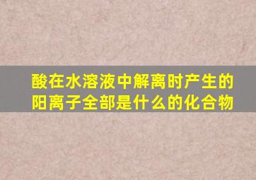 酸在水溶液中解离时产生的阳离子全部是什么的化合物