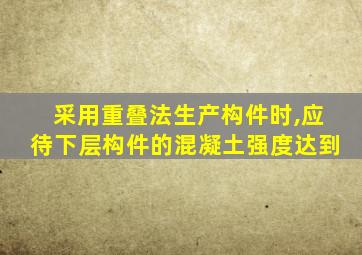 采用重叠法生产构件时,应待下层构件的混凝土强度达到