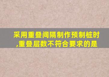 采用重叠间隔制作预制桩时,重叠层数不符合要求的是