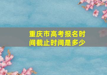 重庆市高考报名时间截止时间是多少