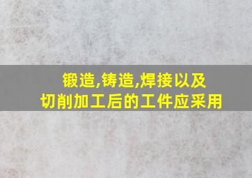 锻造,铸造,焊接以及切削加工后的工件应采用