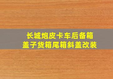 长城炮皮卡车后备箱盖子货箱尾箱斜盖改装