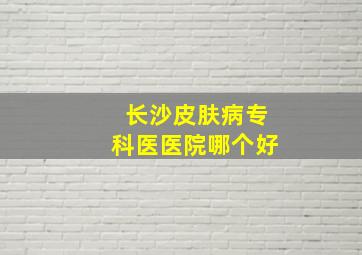 长沙皮肤病专科医医院哪个好