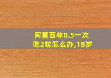 阿莫西林0.5一次吃2粒怎么办,18岁