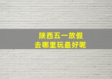 陕西五一放假去哪里玩最好呢