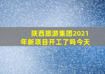 陕西旅游集团2021年新项目开工了吗今天