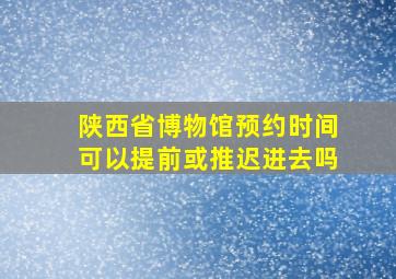 陕西省博物馆预约时间可以提前或推迟进去吗