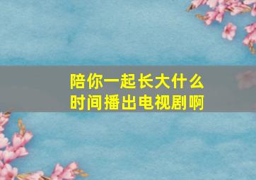 陪你一起长大什么时间播出电视剧啊