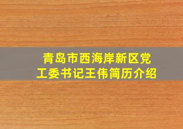 青岛市西海岸新区党工委书记王伟简历介绍