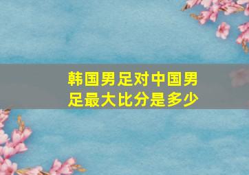 韩国男足对中国男足最大比分是多少