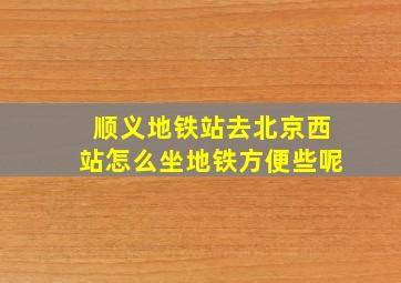 顺义地铁站去北京西站怎么坐地铁方便些呢