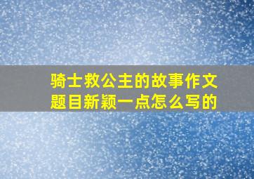 骑士救公主的故事作文题目新颖一点怎么写的