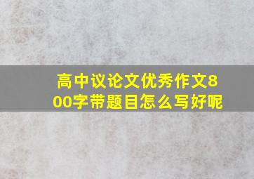 高中议论文优秀作文800字带题目怎么写好呢