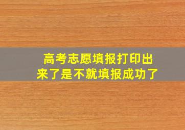 高考志愿填报打印出来了是不就填报成功了