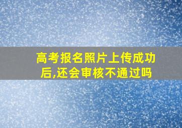 高考报名照片上传成功后,还会审核不通过吗