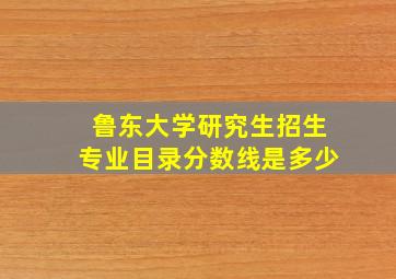 鲁东大学研究生招生专业目录分数线是多少