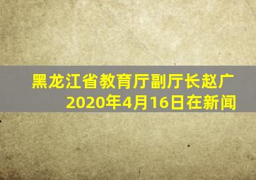 黑龙江省教育厅副厅长赵广2020年4月16日在新闻