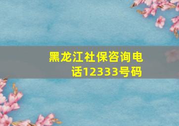 黑龙江社保咨询电话12333号码