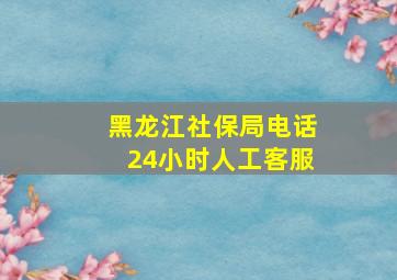 黑龙江社保局电话24小时人工客服